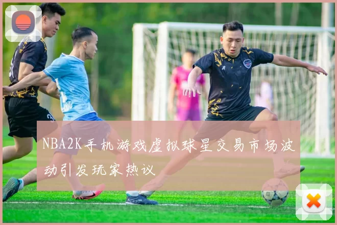 NBA2K手机游戏虚拟球星交易市场波动引发玩家热议