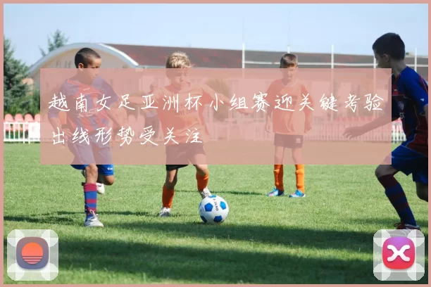 越南女足亚洲杯小组赛迎关键考验出线形势受关注