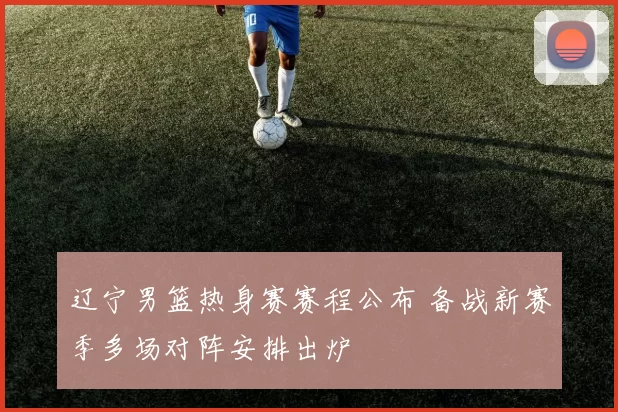 辽宁男篮热身赛赛程公布 备战新赛季多场对阵安排出炉