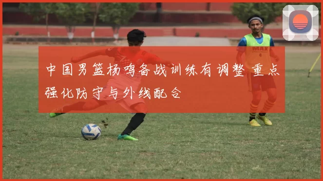 中国男篮杨鸣备战训练有调整 重点强化防守与外线配合