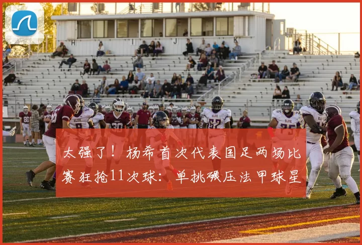 太强了！杨希首次代表国足两场比赛狂抢11次球：单挑碾压法甲球星！_防守_抢断_欧洲