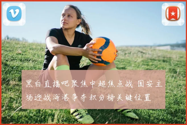 黑白直播吧聚焦中超焦点战 国安主场迎战海港争夺积分榜关键位置