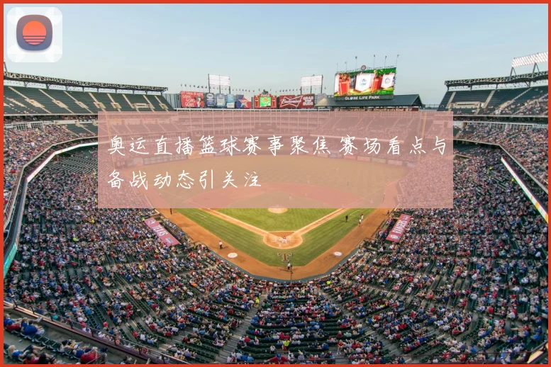 奥运直播篮球赛事聚焦 赛场看点与备战动态引关注