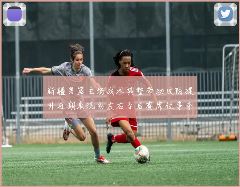 新疆男篮主场战术调整带动攻防提升近期表现或左右季后赛席位争夺