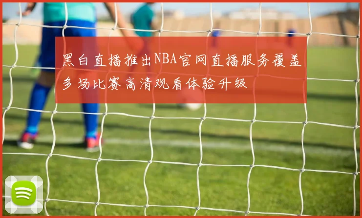 黑白直播推出NBA官网直播服务覆盖多场比赛高清观看体验升级