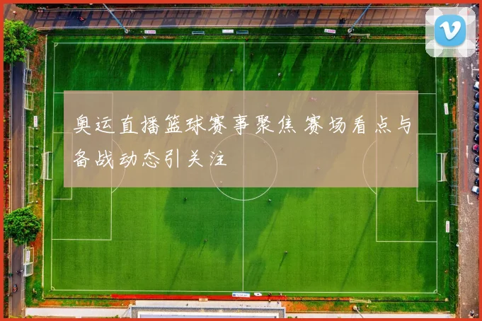 奥运直播篮球赛事聚焦 赛场看点与备战动态引关注