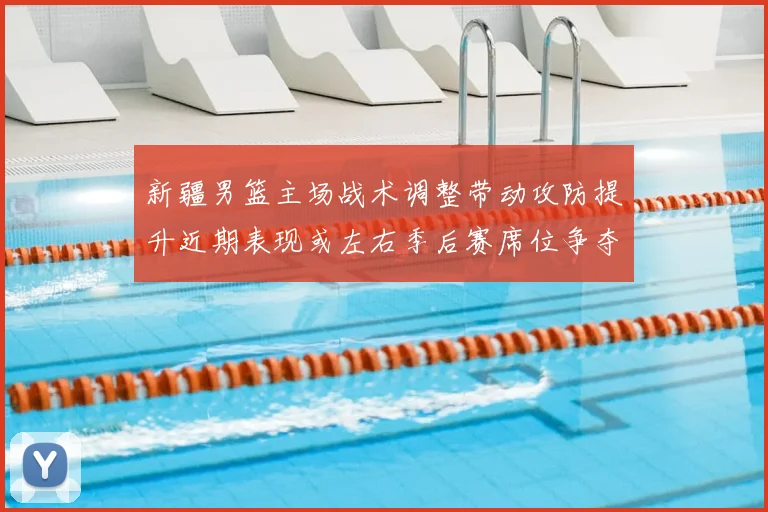 新疆男篮主场战术调整带动攻防提升近期表现或左右季后赛席位争夺