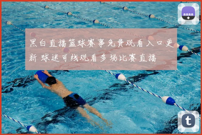 黑白直播篮球赛事免费观看入口更新 球迷可线观看多场比赛直播