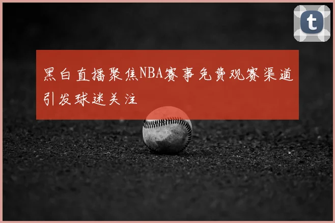 黑白直播聚焦NBA赛事免费观赛渠道引发球迷关注