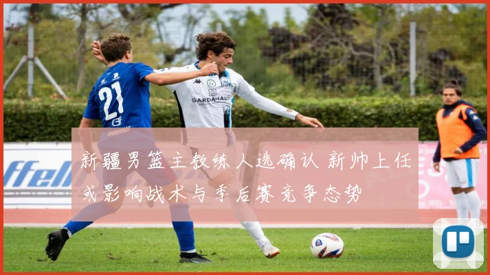新疆男篮主教练人选确认 新帅上任或影响战术与季后赛竞争态势