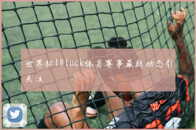 世界杯18luck体育赛事最新动态引关注